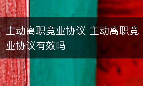 主动离职竞业协议 主动离职竞业协议有效吗