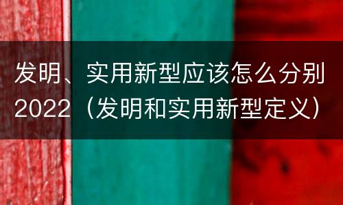 发明、实用新型应该怎么分别2022（发明和实用新型定义）