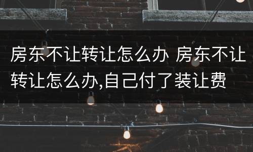 房东不让转让怎么办 房东不让转让怎么办,自己付了装让费