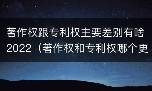 著作权跟专利权主要差别有啥2022（著作权和专利权哪个更重要）