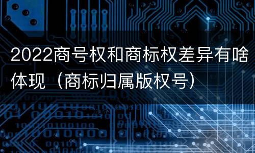 2022商号权和商标权差异有啥体现（商标归属版权号）