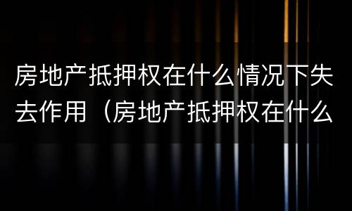房地产抵押权在什么情况下失去作用（房地产抵押权在什么情况下失去作用呢）