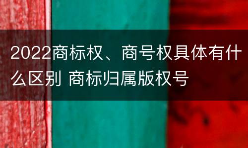 2022商标权、商号权具体有什么区别 商标归属版权号