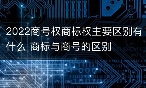 2022商号权商标权主要区别有什么 商标与商号的区别