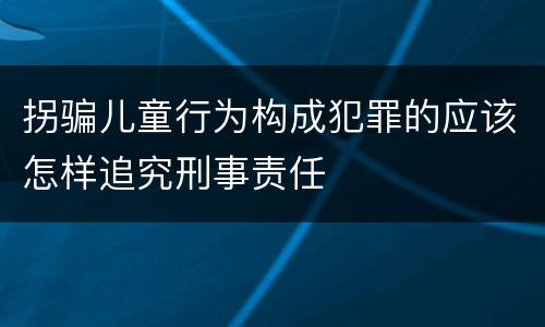 拐骗儿童行为构成犯罪的应该怎样追究刑事责任