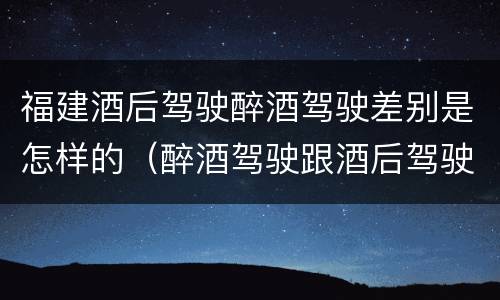 福建酒后驾驶醉酒驾驶差别是怎样的（醉酒驾驶跟酒后驾驶有区别吗）