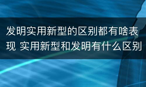 发明实用新型的区别都有啥表现 实用新型和发明有什么区别