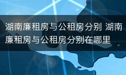 湖南廉租房与公租房分别 湖南廉租房与公租房分别在哪里