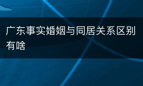 广东事实婚姻与同居关系区别有啥