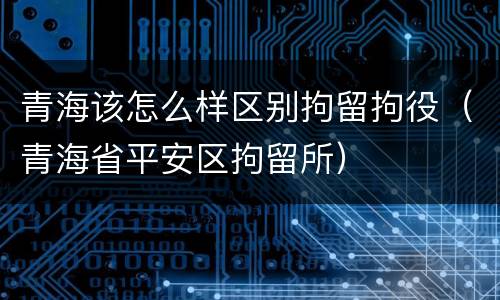 青海该怎么样区别拘留拘役（青海省平安区拘留所）