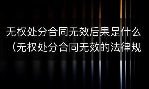 无权处分合同无效后果是什么（无权处分合同无效的法律规定）