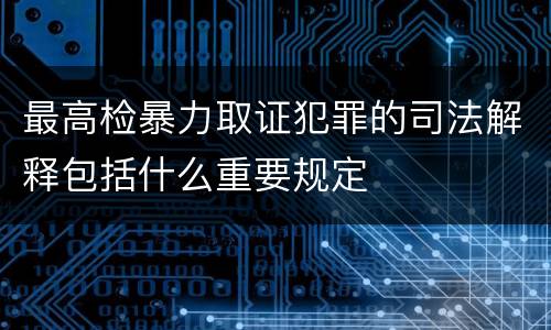 最高检暴力取证犯罪的司法解释包括什么重要规定