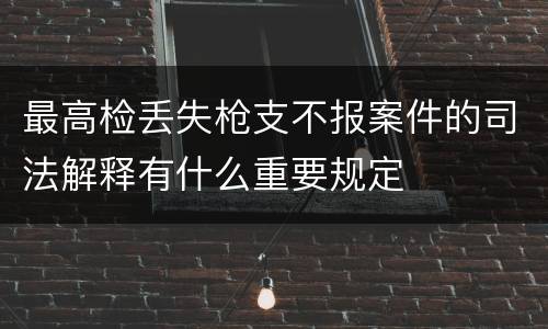 最高检丢失枪支不报案件的司法解释有什么重要规定