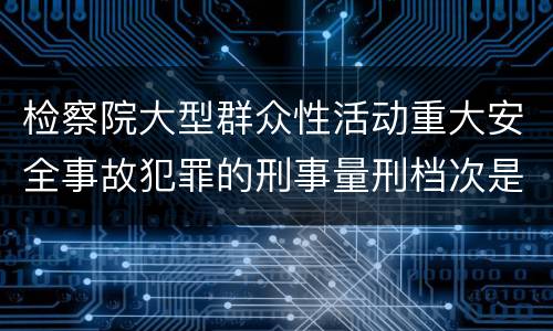 检察院大型群众性活动重大安全事故犯罪的刑事量刑档次是多少