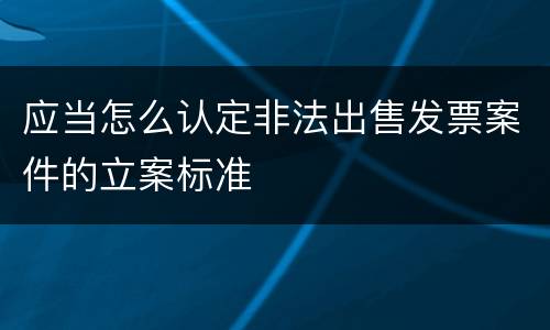 应当怎么认定非法出售发票案件的立案标准