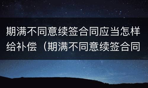 期满不同意续签合同应当怎样给补偿（期满不同意续签合同应当怎样给补偿呢）
