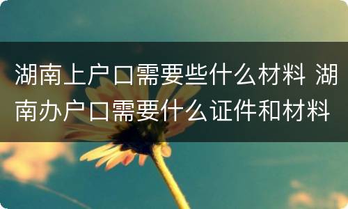 湖南上户口需要些什么材料 湖南办户口需要什么证件和材料