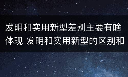 发明和实用新型差别主要有啥体现 发明和实用新型的区别和联系有什么