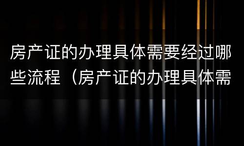 房产证的办理具体需要经过哪些流程（房产证的办理具体需要经过哪些流程手续）