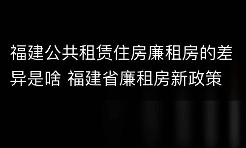 福建公共租赁住房廉租房的差异是啥 福建省廉租房新政策