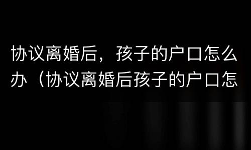 协议离婚后，孩子的户口怎么办（协议离婚后孩子的户口怎么办,有什么手续?）