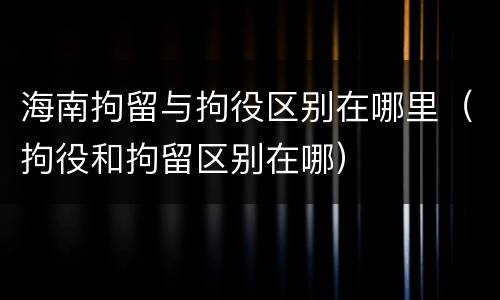 海南拘留与拘役区别在哪里（拘役和拘留区别在哪）