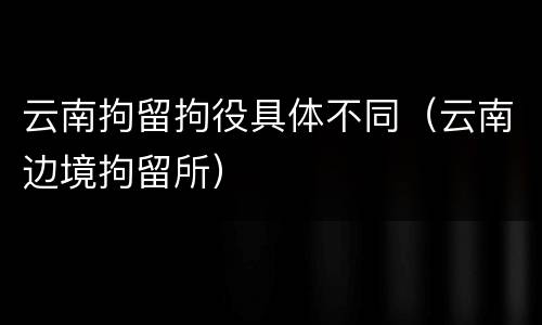 云南拘留拘役具体不同（云南边境拘留所）