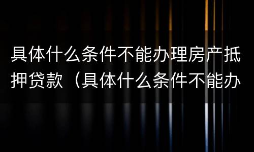 具体什么条件不能办理房产抵押贷款（具体什么条件不能办理房产抵押贷款手续）