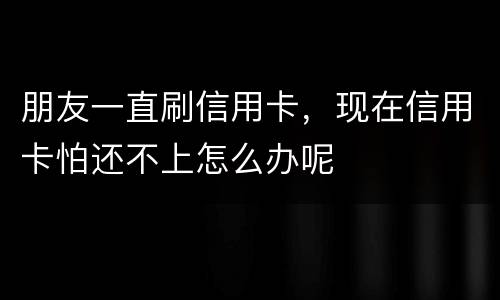 朋友一直刷信用卡，现在信用卡怕还不上怎么办呢