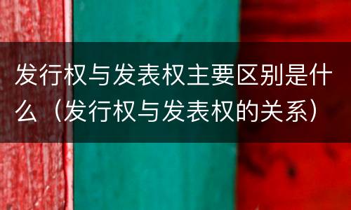 发行权与发表权主要区别是什么（发行权与发表权的关系）