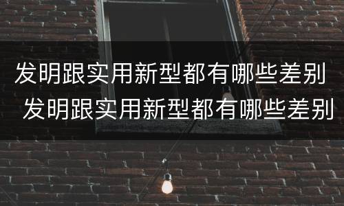 发明跟实用新型都有哪些差别 发明跟实用新型都有哪些差别呢