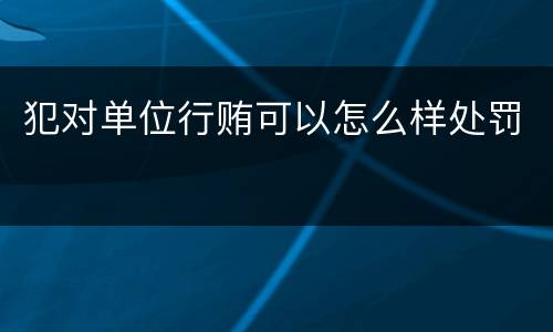 犯对单位行贿可以怎么样处罚