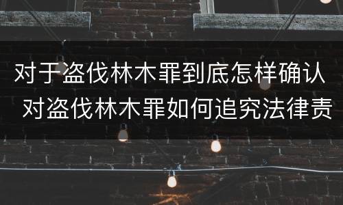 对于盗伐林木罪到底怎样确认 对盗伐林木罪如何追究法律责任