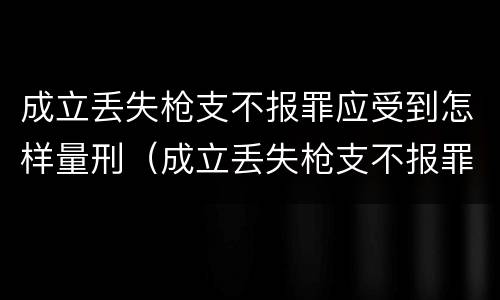 成立丢失枪支不报罪应受到怎样量刑（成立丢失枪支不报罪应受到怎样量刑呢）