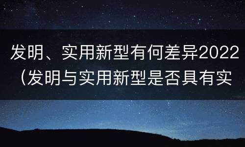 发明、实用新型有何差异2022（发明与实用新型是否具有实用性）
