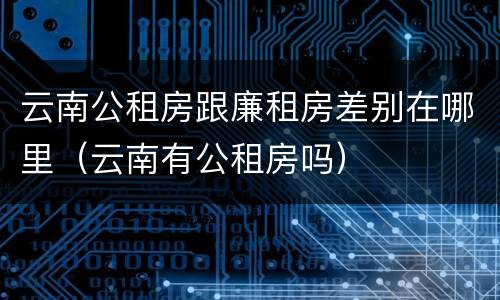 云南公租房跟廉租房差别在哪里（云南有公租房吗）