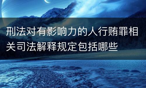 刑法对有影响力的人行贿罪相关司法解释规定包括哪些
