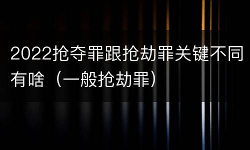 2022抢夺罪跟抢劫罪关键不同有啥（一般抢劫罪）