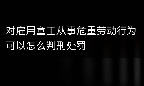 对雇用童工从事危重劳动行为可以怎么判刑处罚