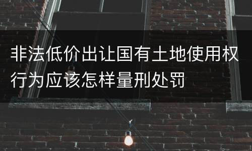 非法低价出让国有土地使用权行为应该怎样量刑处罚