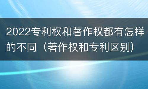 2022专利权和著作权都有怎样的不同（著作权和专利区别）