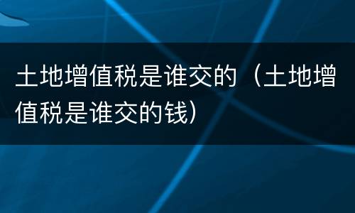 土地增值税是谁交的（土地增值税是谁交的钱）