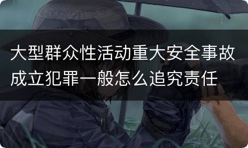 大型群众性活动重大安全事故成立犯罪一般怎么追究责任