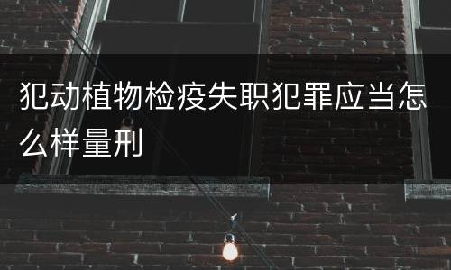 犯动植物检疫失职犯罪应当怎么样量刑