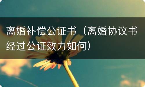 离婚补偿公证书（离婚协议书经过公证效力如何）