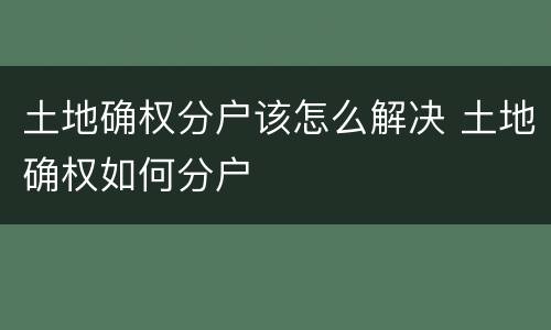 土地确权分户该怎么解决 土地确权如何分户