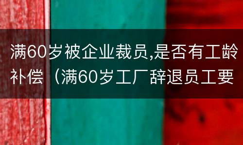 满60岁被企业裁员,是否有工龄补偿（满60岁工厂辞退员工要赔偿吗）