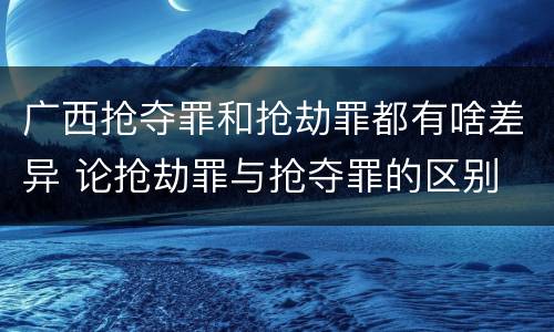 广西抢夺罪和抢劫罪都有啥差异 论抢劫罪与抢夺罪的区别