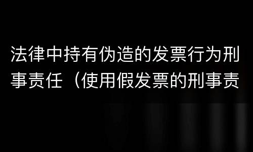 法律中持有伪造的发票行为刑事责任（使用假发票的刑事责任）
