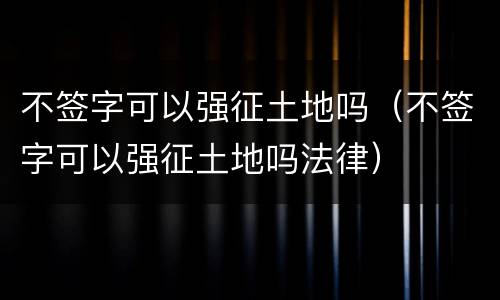 不签字可以强征土地吗（不签字可以强征土地吗法律）